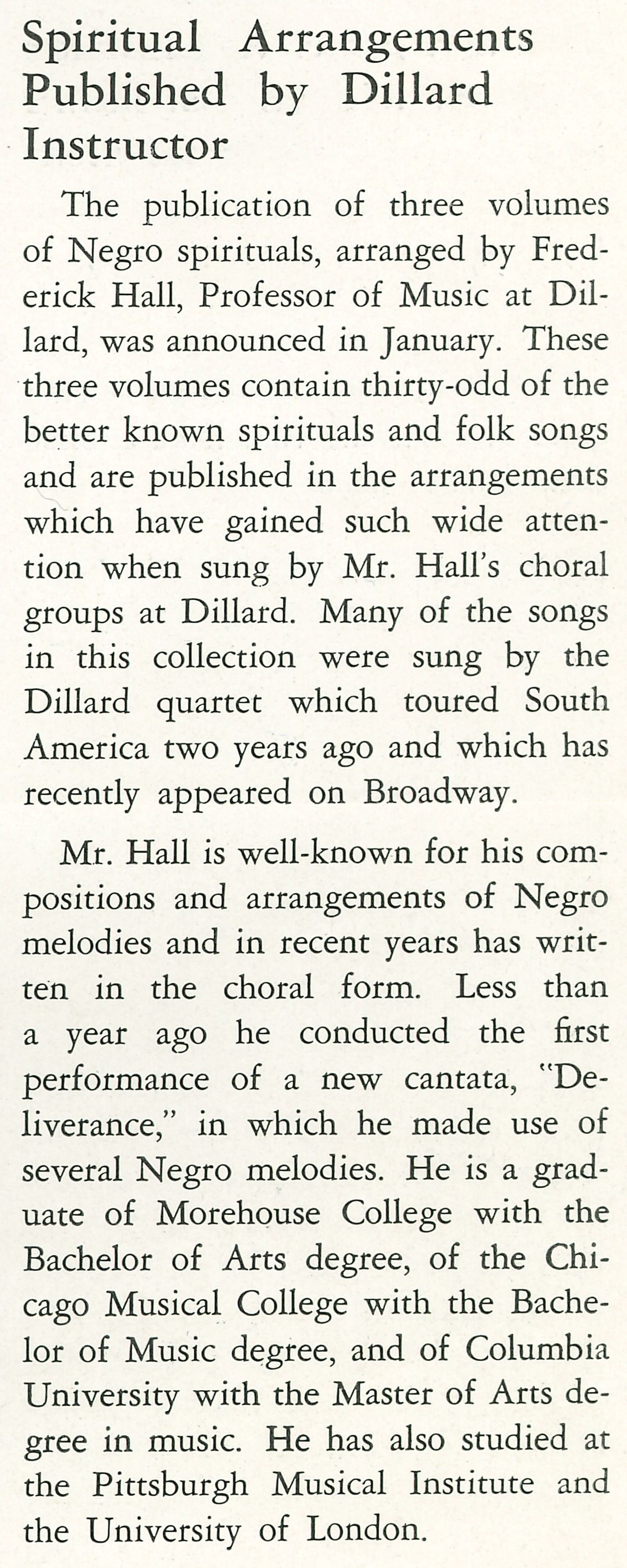 Spiritual Arrangements Published by Dillard Instructor <br />
                    The publication of three volumes of Negro spirituals, arranged by Fred- erick Hall, Professor of Music at Dillard, was 
                    announced in January. These three volumes contain thirty-odd of the better known spirituals and folk songs and are 
                    published in the arrangements which have gained such wide atten- tion when sung by Mr. Hall's choral groups at Dillard. 
                    Many of the songs in this collection were sung by the Dillard quartet which toured South America two years ago and which 
                    has recently appeared on Broadway. 
                    Mr. Hall is well-known for his compositions and arrangements of Negro melodies and in recent years has written in the 
                    choral form. Less than a year ago he conducted the first performance of a new cantata, 'Deliverance,' in which he made 
                    use of several Negro melodies. He is a graduate of Morehouse College with the Bachelor of Arts degree, of the Chicago 
                    Musical College with the Bachelor of Music degree, and of Columbia. University with the Master of Arts degree in music. He
                    has also studied at the Pittsburgh Musical Institute and the University of London.